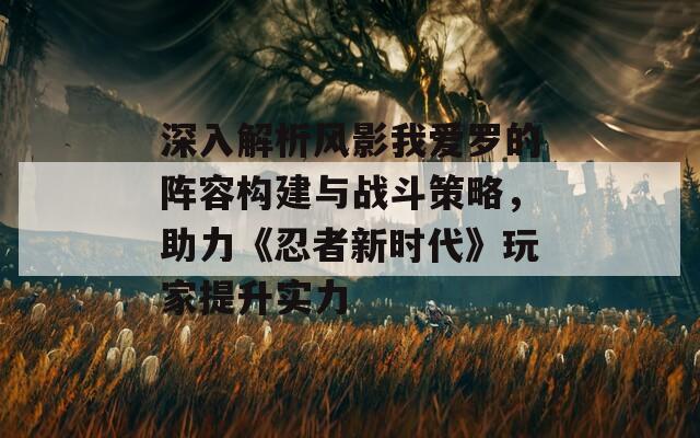 深入解析风影我爱罗的阵容构建与战斗策略，助力《忍者新时代》玩家提升实力