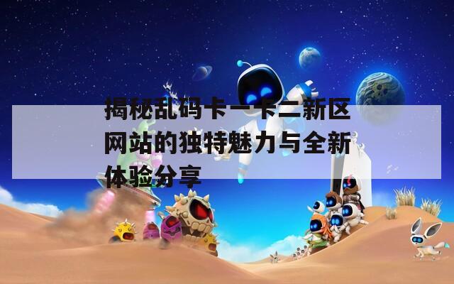 揭秘乱码卡一卡二新区网站的独特魅力与全新体验分享