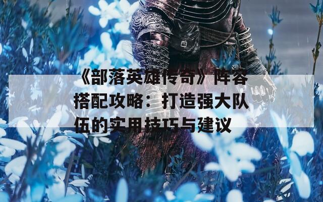 《部落英雄传奇》阵容搭配攻略：打造强大队伍的实用技巧与建议