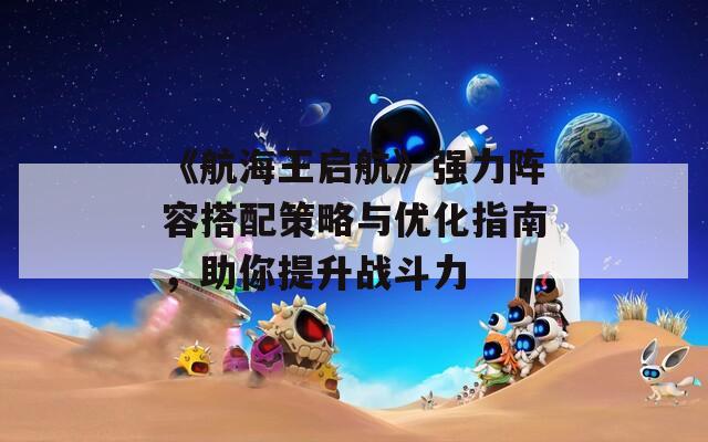 《航海王启航》强力阵容搭配策略与优化指南，助你提升战斗力