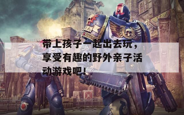 带上孩子一起出去玩，享受有趣的野外亲子活动游戏吧！