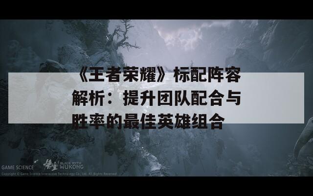 《王者荣耀》标配阵容解析：提升团队配合与胜率的最佳英雄组合