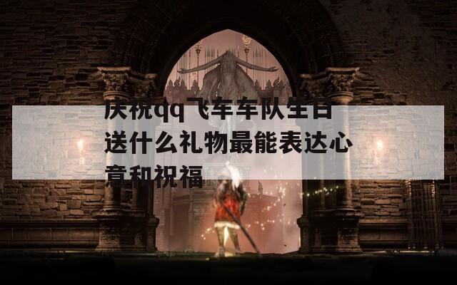 庆祝qq飞车车队生日送什么礼物最能表达心意和祝福