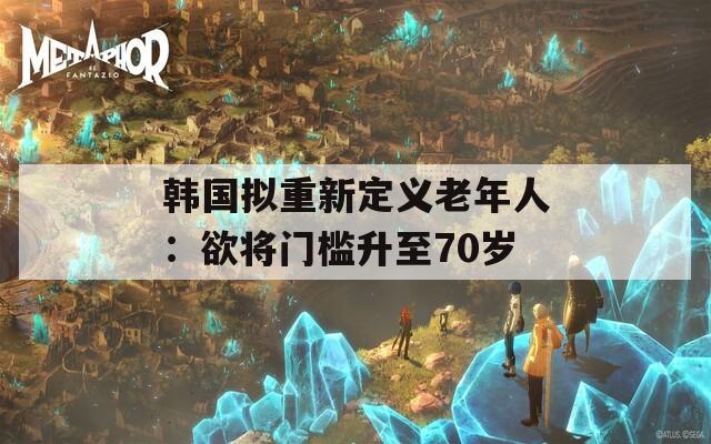 韩国拟重新定义老年人：欲将门槛升至70岁