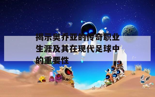 揭示奥乔亚的传奇职业生涯及其在现代足球中的重要性
