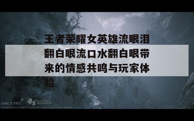 王者荣耀女英雄流眼泪翻白眼流口水翻白眼带来的情感共鸣与玩家体验