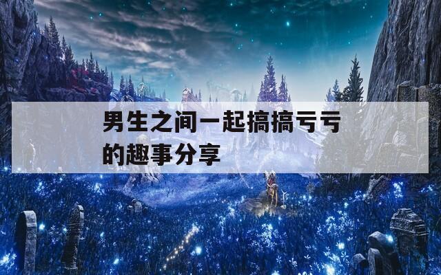 男生之间一起搞搞亏亏的趣事分享
