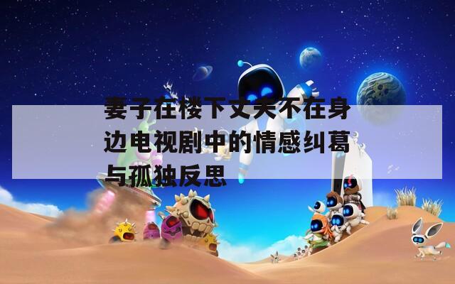 妻子在楼下丈夫不在身边电视剧中的情感纠葛与孤独反思