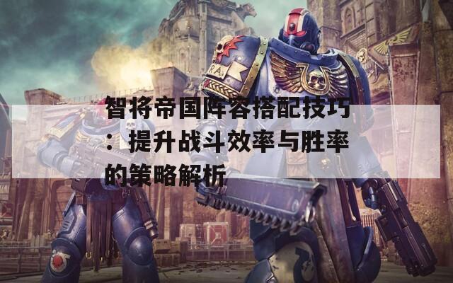 智将帝国阵容搭配技巧：提升战斗效率与胜率的策略解析