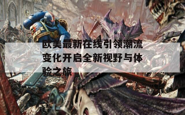 欧美最新在线引领潮流变化开启全新视野与体验之旅