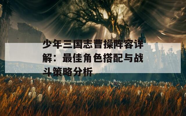少年三国志曹操阵容详解：最佳角色搭配与战斗策略分析