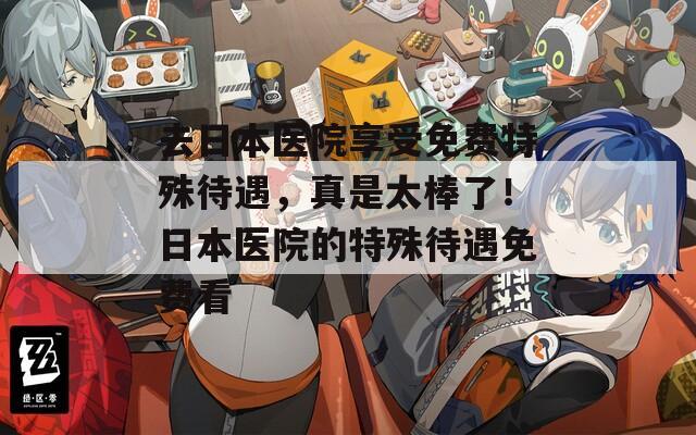去日本医院享受免费特殊待遇，真是太棒了！日本医院的特殊待遇免费看
