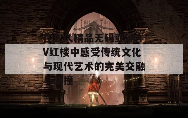 在久久精品无码亚洲AV红楼中感受传统文化与现代艺术的完美交融与碰撞