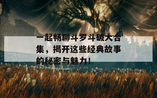 一起畅聊斗罗斗破大合集，揭开这些经典故事的秘密与魅力！
