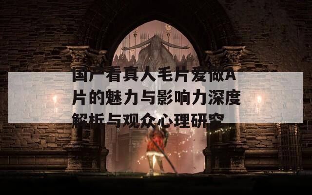 国产看真人毛片爱做A片的魅力与影响力深度解析与观众心理研究
