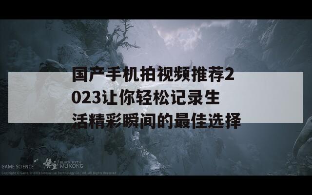 国产手机拍视频推荐2023让你轻松记录生活精彩瞬间的最佳选择