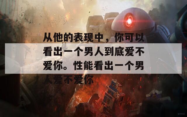 从他的表现中，你可以看出一个男人到底爱不爱你。性能看出一个男人爱不爱你