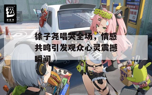 徐子尧唱哭全场，情感共鸣引发观众心灵震撼瞬间