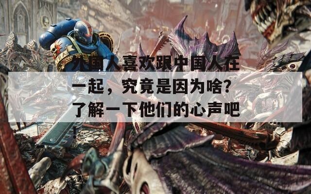 外国人喜欢跟中国人在一起，究竟是因为啥？了解一下他们的心声吧！