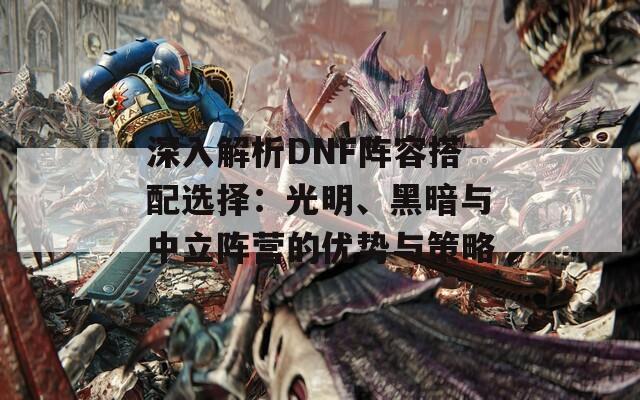 深入解析DNF阵容搭配选择：光明、黑暗与中立阵营的优势与策略