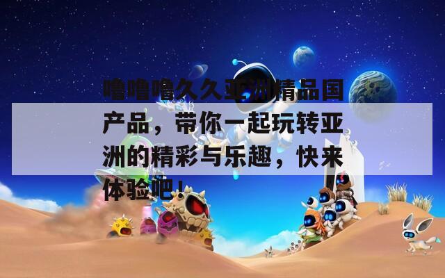 噜噜噜久久亚洲精品国产品，带你一起玩转亚洲的精彩与乐趣，快来体验吧！