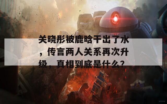关晓彤被鹿晗干出了水，传言两人关系再次升级，真相到底是什么？