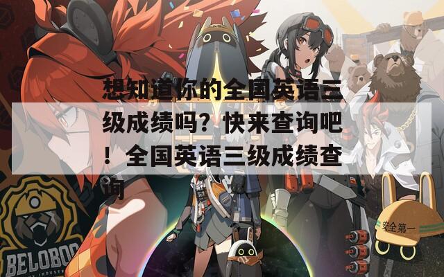 想知道你的全国英语三级成绩吗？快来查询吧！全国英语三级成绩查询