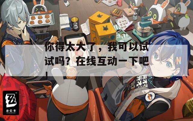 你得太大了，我可以试试吗？在线互动一下吧！