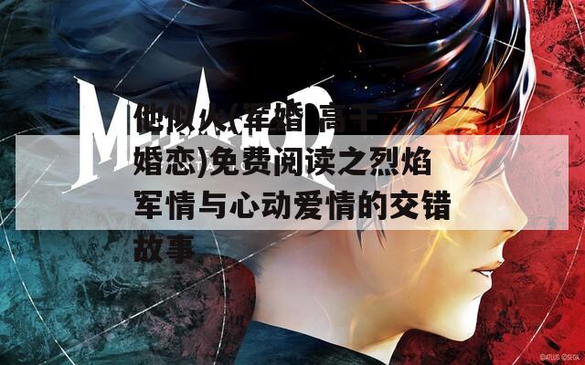 他似火(军婚 高干 婚恋)免费阅读之烈焰军情与心动爱情的交错故事