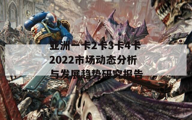 亚洲一卡2卡3卡4卡2022市场动态分析与发展趋势研究报告