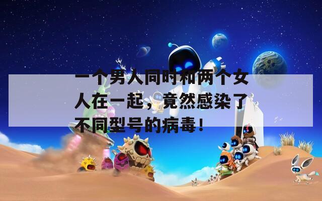 一个男人同时和两个女人在一起，竟然感染了不同型号的病毒！