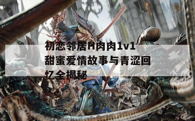 初恋邻居H肉肉1v1甜蜜爱情故事与青涩回忆全揭秘