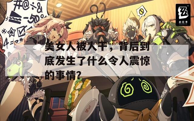 美女人被人干，背后到底发生了什么令人震惊的事情？