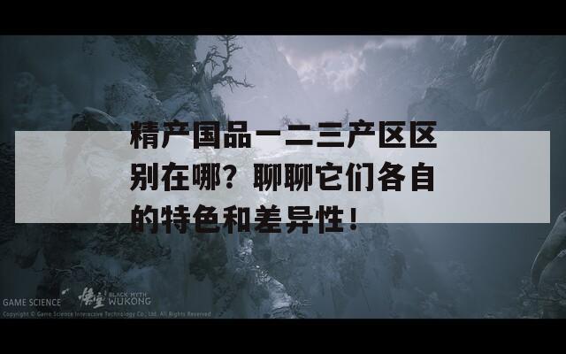 精产国品一二三产区区别在哪？聊聊它们各自的特色和差异性！