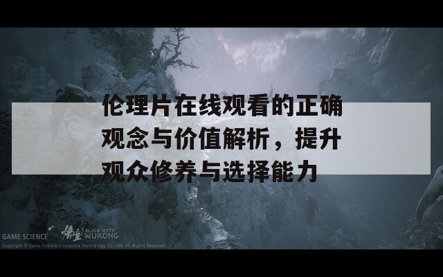 伦理片在线观看的正确观念与价值解析，提升观众修养与选择能力
