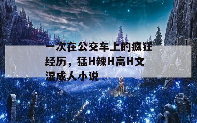 一次在公交车上的疯狂经历，猛H辣H高H文湿成人小说