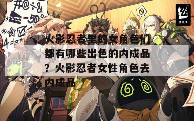 火影忍者里的女角色们都有哪些出色的内成品？火影忍者女性角色去内成品