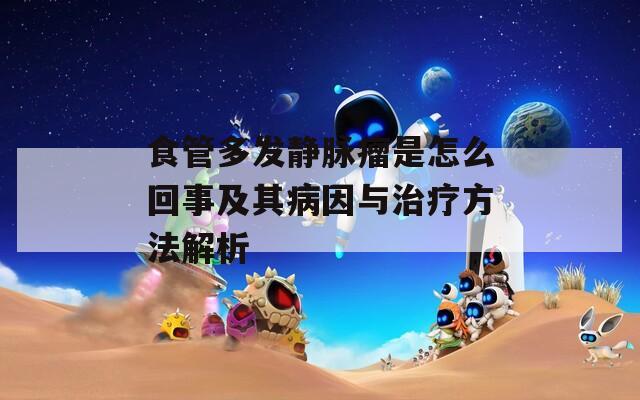 食管多发静脉瘤是怎么回事及其病因与治疗方法解析