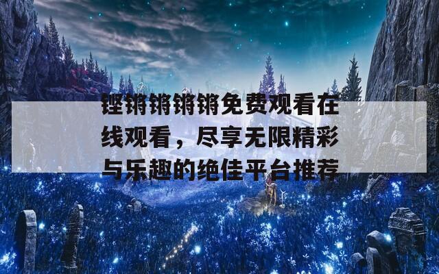 铿锵锵锵锵免费观看在线观看，尽享无限精彩与乐趣的绝佳平台推荐