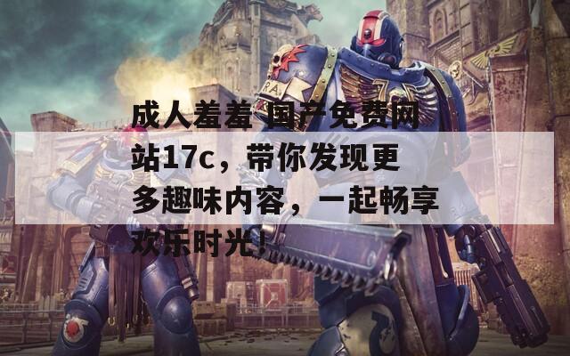 成人羞羞 国产免费网站17c，带你发现更多趣味内容，一起畅享欢乐时光！