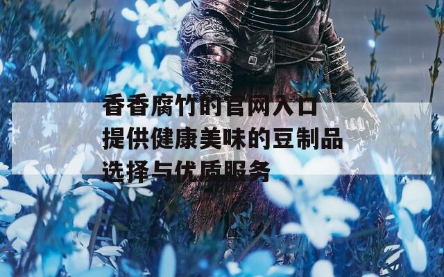 香香腐竹的官网入口 提供健康美味的豆制品选择与优质服务