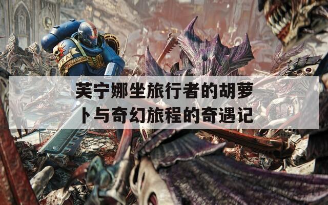 芙宁娜坐旅行者的胡萝卜与奇幻旅程的奇遇记