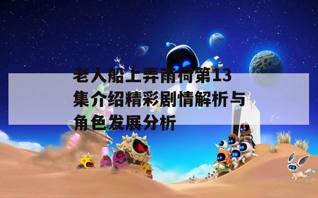 老人船上弄雨荷第13集介绍精彩剧情解析与角色发展分析