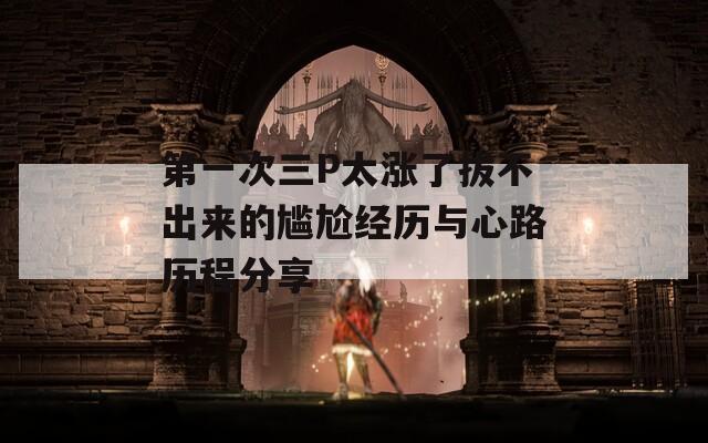 第一次三P太涨了拔不出来的尴尬经历与心路历程分享