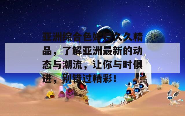 亚洲综合色婷婷久久精品，了解亚洲最新的动态与潮流，让你与时俱进，别错过精彩！