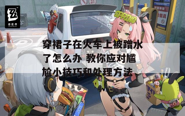 穿裙子在火车上被蹭水了怎么办 教你应对尴尬小技巧和处理方法