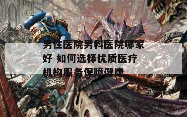 男性医院男科医院哪家好 如何选择优质医疗机构服务保障健康