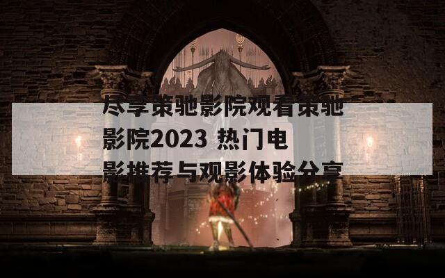 尽享策驰影院观看策驰影院2023 热门电影推荐与观影体验分享