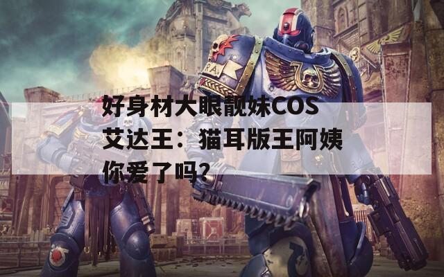 好身材大眼靓妹COS艾达王：猫耳版王阿姨你爱了吗？