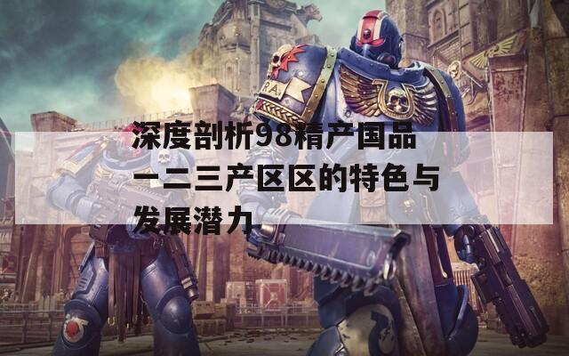 深度剖析98精产国品一二三产区区的特色与发展潜力